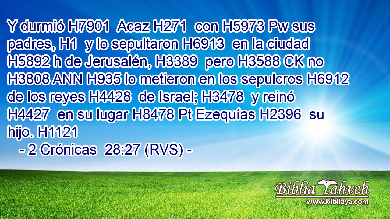 Y durmió H7901  Acaz H271  con H5973 Pw sus padres, H1  y lo sepultaron H6913  en la ciudad H5892 h de Jerusalén, H3389  pero H3588 CK no H3808 ANN H935 lo metieron en los sepulcros H6912  de los reyes H4428  de Israel; H3478  y reinó H4427  en su lugar H8478 Pt Ezequías H2396  su hijo. H1121  
