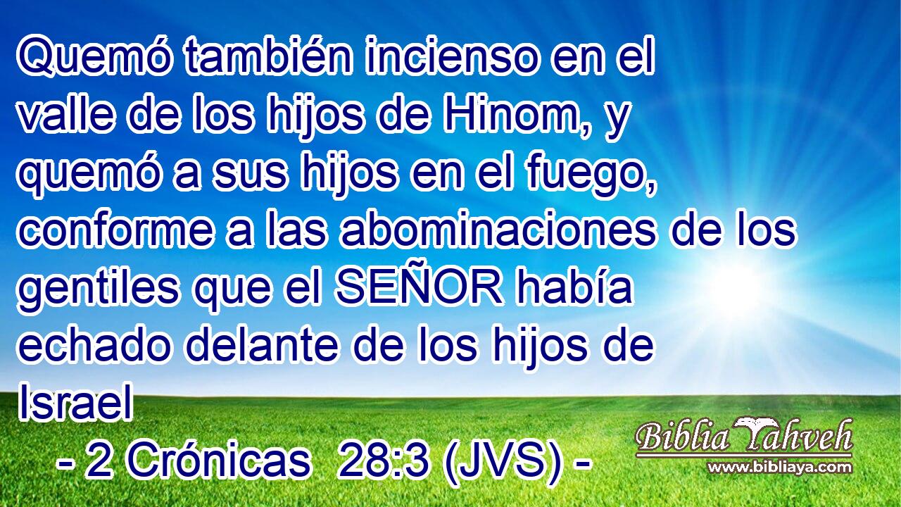 Quemó también incienso en el valle de los hijos de Hinom, y quemó a sus hijos en el fuego, conforme a las abominaciones de los gentiles que el SEÑOR había echado delante de los hijos de Israel