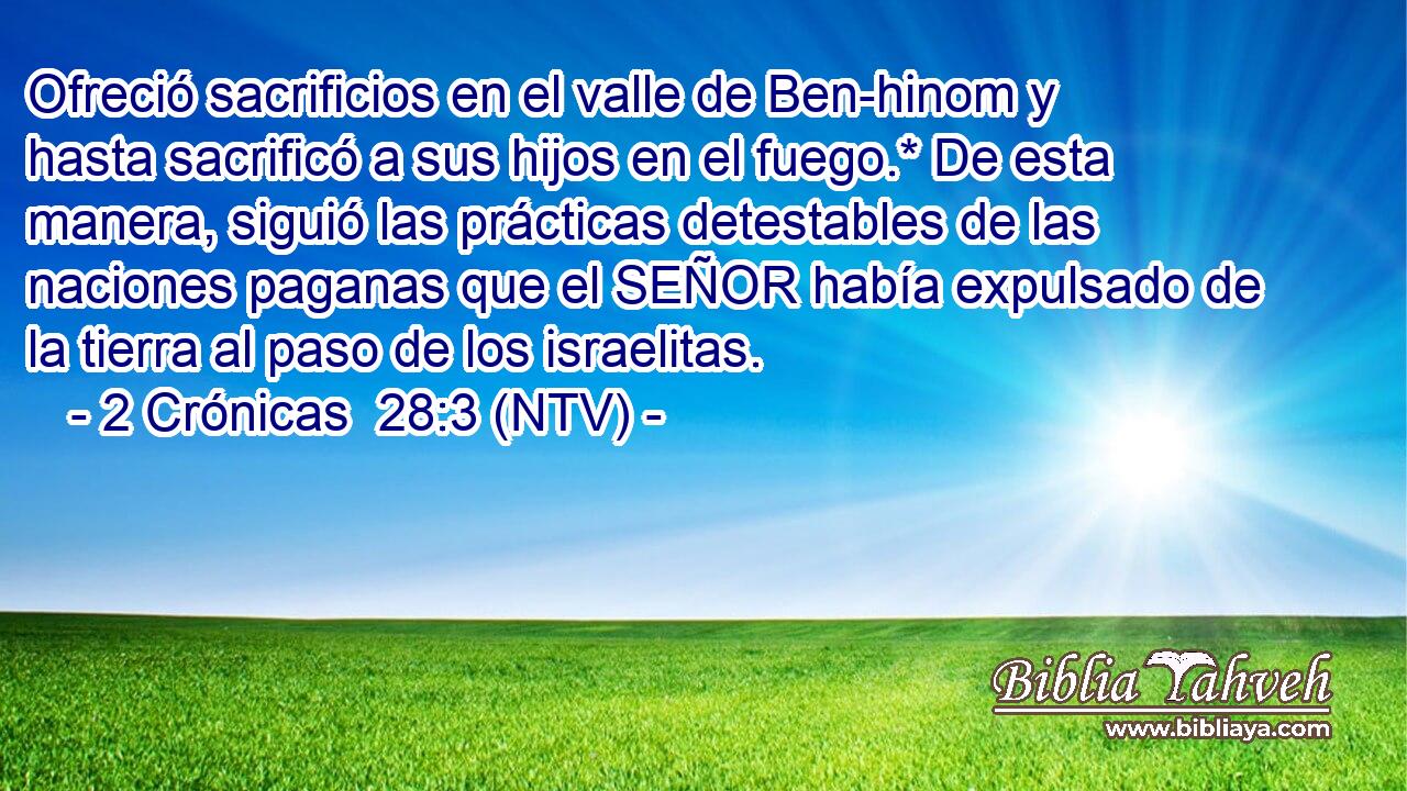 Ofreció sacrificios en el valle de Ben-hinom y hasta sacrificó a sus hijos en el fuego.* De esta manera, siguió las prácticas detestables de las naciones paganas que el SEÑOR había expulsado de la tierra al paso de los israelitas.