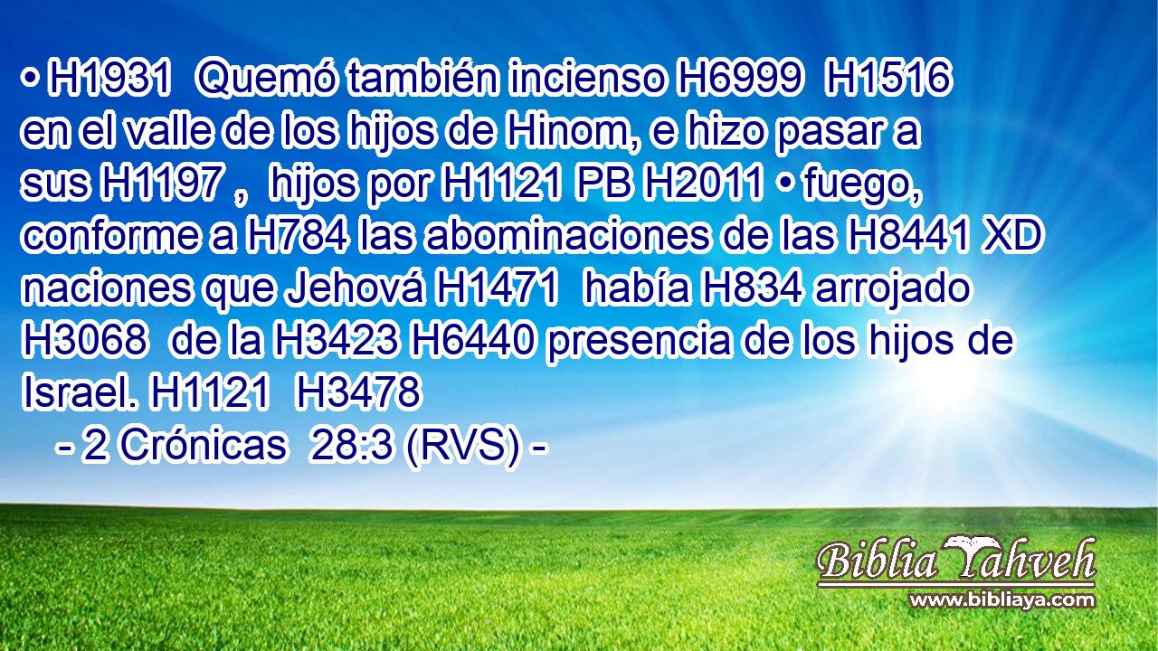• H1931  Quemó también incienso H6999  H1516 en el valle de los hijos de Hinom, e hizo pasar a sus H1197 ,  hijos por H1121 PB H2011 • fuego, conforme a H784 las abominaciones de las H8441 XD naciones que Jehová H1471  había H834 arrojado H3068  de la H3423 H6440 presencia de los hijos de Israel. H1121  H3478 