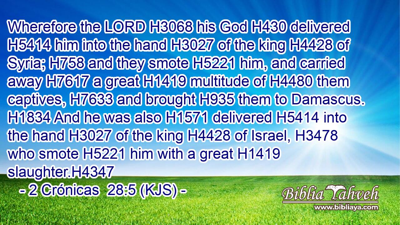 Wherefore the LORD H3068 his God H430 delivered H5414 him into the hand H3027 of the king H4428 of Syria; H758 and they smote H5221 him, and carried away H7617 a great H1419 multitude of H4480 them captives, H7633 and brought H935 them to Damascus. H1834 And he was also H1571 delivered H5414 into the hand H3027 of the king H4428 of Israel, H3478 who smote H5221 him with a great H1419 slaughter.H4347