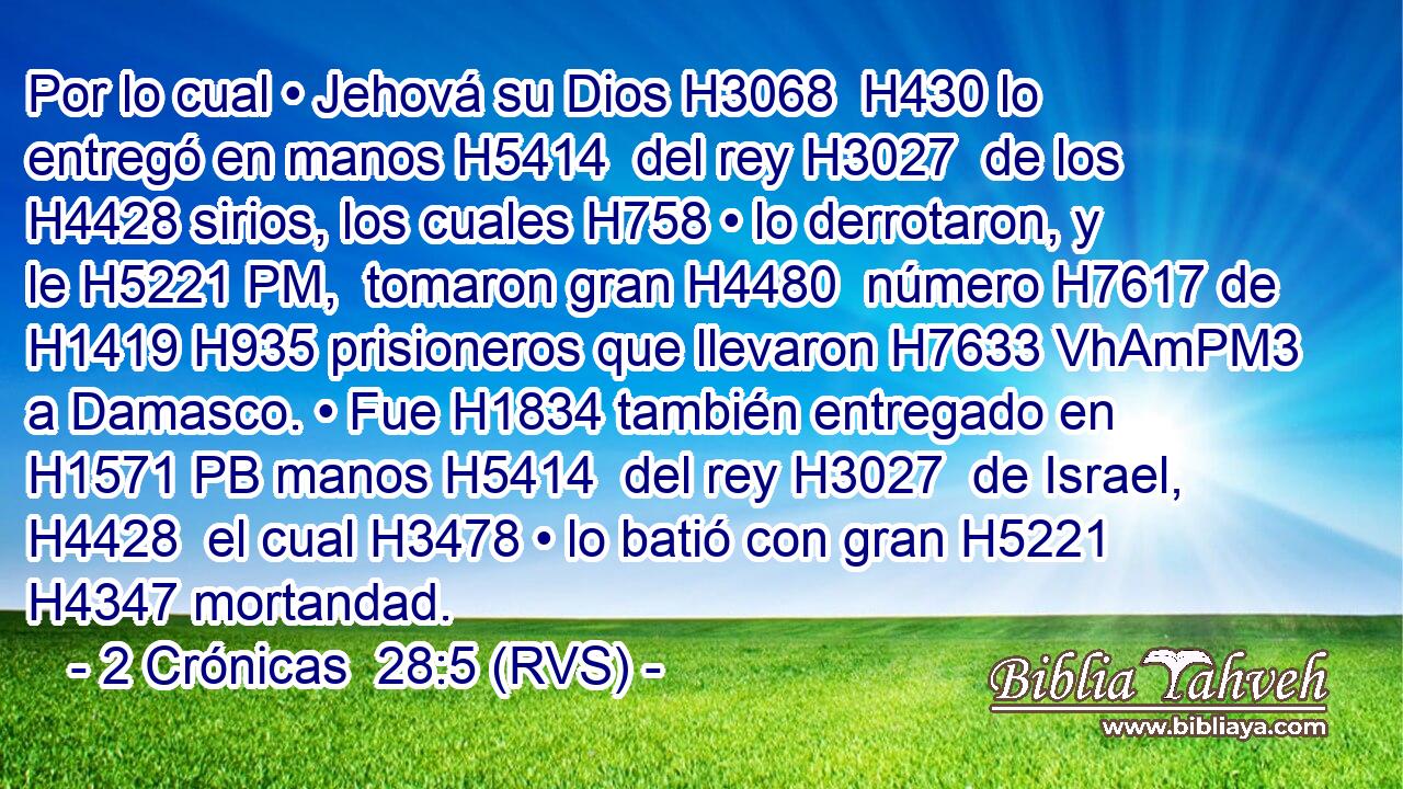 Por lo cual • Jehová su Dios H3068  H430 lo entregó en manos H5414  del rey H3027  de los H4428 sirios, los cuales H758 • lo derrotaron, y le H5221 PM,  tomaron gran H4480  número H7617 de H1419 H935 prisioneros que llevaron H7633 VhAmPM3 a Damasco. • Fue H1834 también entregado en H1571 PB manos H5414  del rey H3027  de Israel, H4428  el cual H3478 • lo batió con gran H5221  H4347 mortandad. 