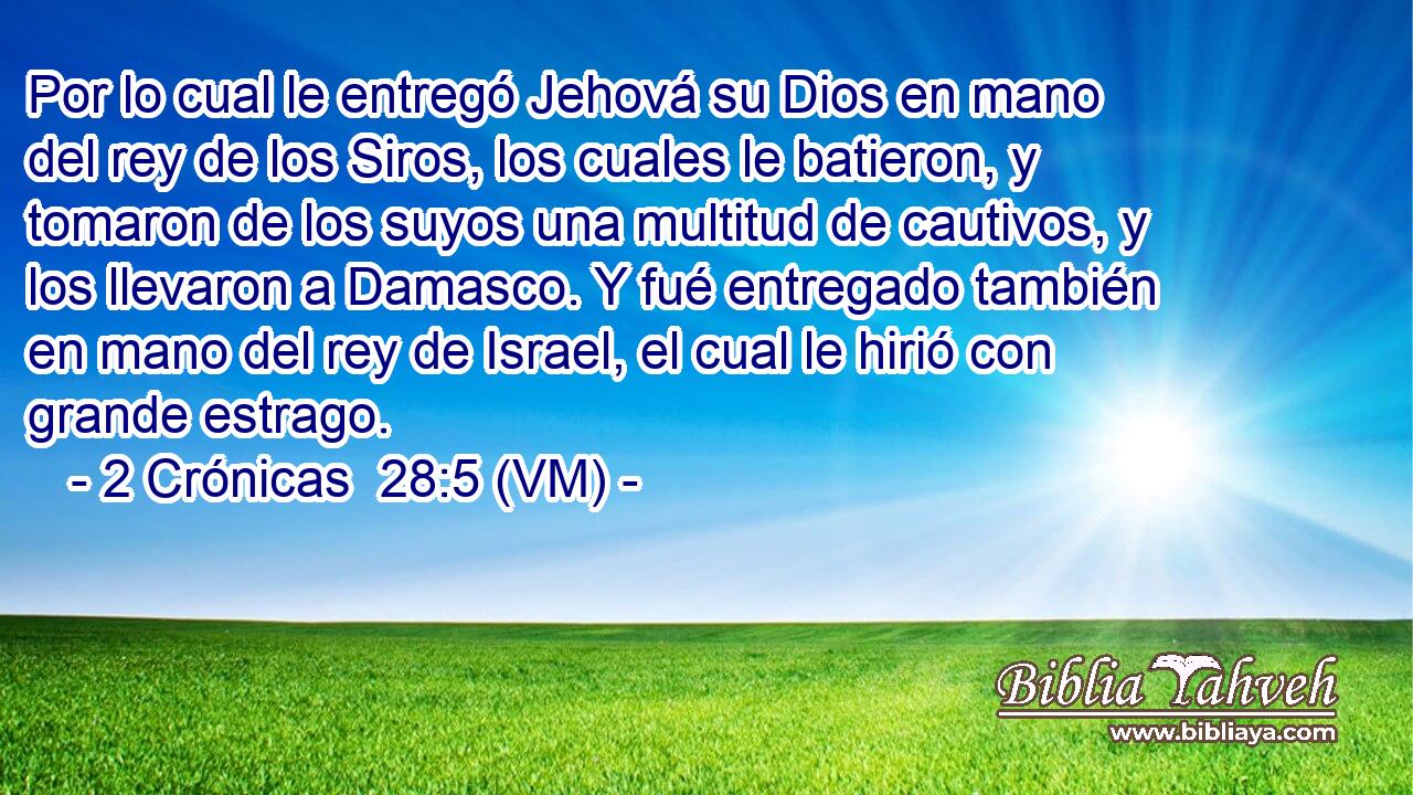  Por lo cual le entregó Jehová su Dios en mano del rey de los Siros, los cuales le batieron, y tomaron de los suyos una multitud de cautivos, y los llevaron a Damasco. Y fué entregado también en mano del rey de Israel, el cual le hirió con grande estrago. 