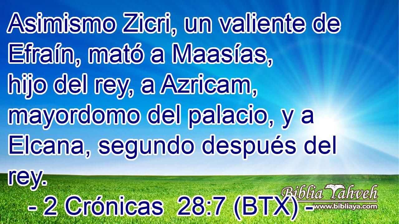 Asimismo Zicri, un valiente de Efraín, mató a Maasías, hijo del rey, a Azricam, mayordomo del palacio, y a Elcana, segundo después del rey.