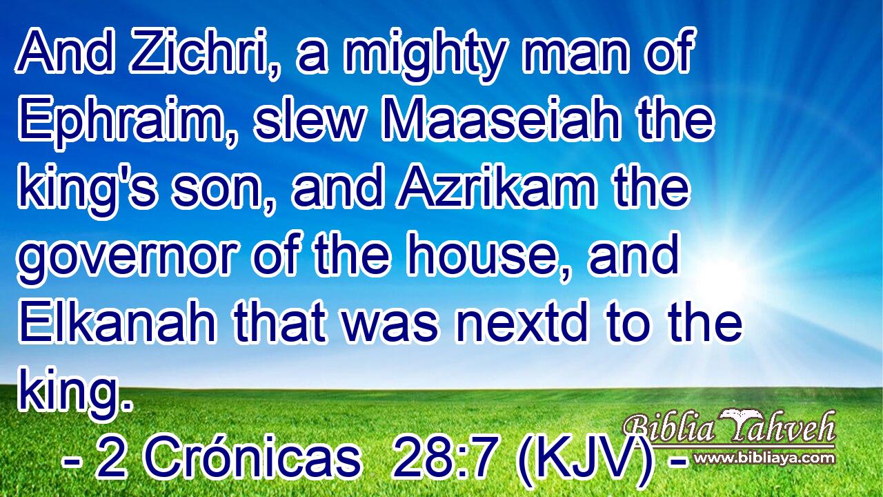 And Zichri, a mighty man of Ephraim, slew Maaseiah the king's son, and Azrikam the governor of the house, and Elkanah that was nextd to the king.