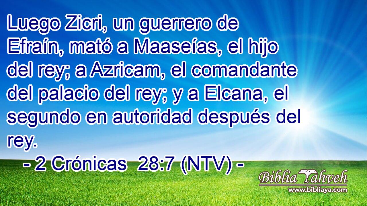 Luego Zicri, un guerrero de Efraín, mató a Maaseías, el hijo del rey; a Azricam, el comandante del palacio del rey; y a Elcana, el segundo en autoridad después del rey.
