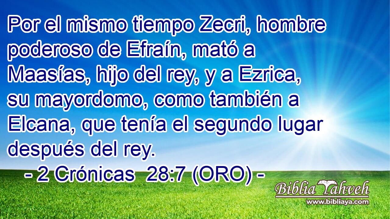  Por el mismo tiempo Zecri, hombre poderoso de Efraín, mató a Maasías, hijo del rey, y a Ezrica, su mayordomo, como también a Elcana, que tenía el segundo lugar después del rey. 