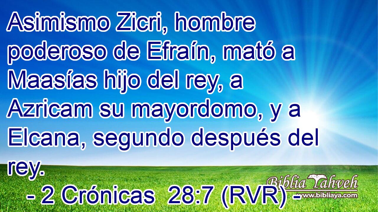 Asimismo Zicri, hombre poderoso de Efraín, mató a Maasías hijo del rey, a Azricam su mayordomo, y a Elcana, segundo después del rey.
