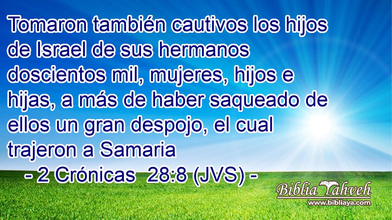 Tomaron también cautivos los hijos de Israel de sus hermanos doscientos mil, mujeres, hijos e hijas, a más de haber saqueado de ellos un gran despojo, el cual trajeron a Samaria