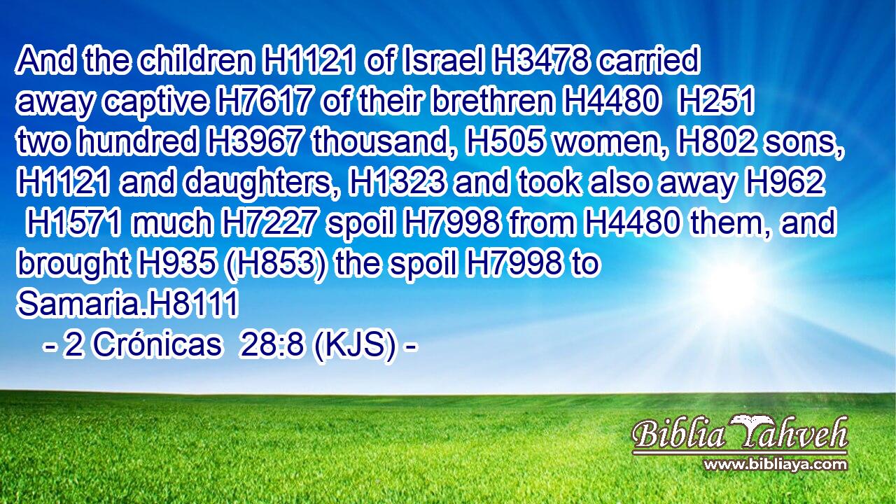 And the children H1121 of Israel H3478 carried away captive H7617 of their brethren H4480  H251 two hundred H3967 thousand, H505 women, H802 sons, H1121 and daughters, H1323 and took also away H962  H1571 much H7227 spoil H7998 from H4480 them, and brought H935 (H853) the spoil H7998 to Samaria.H8111