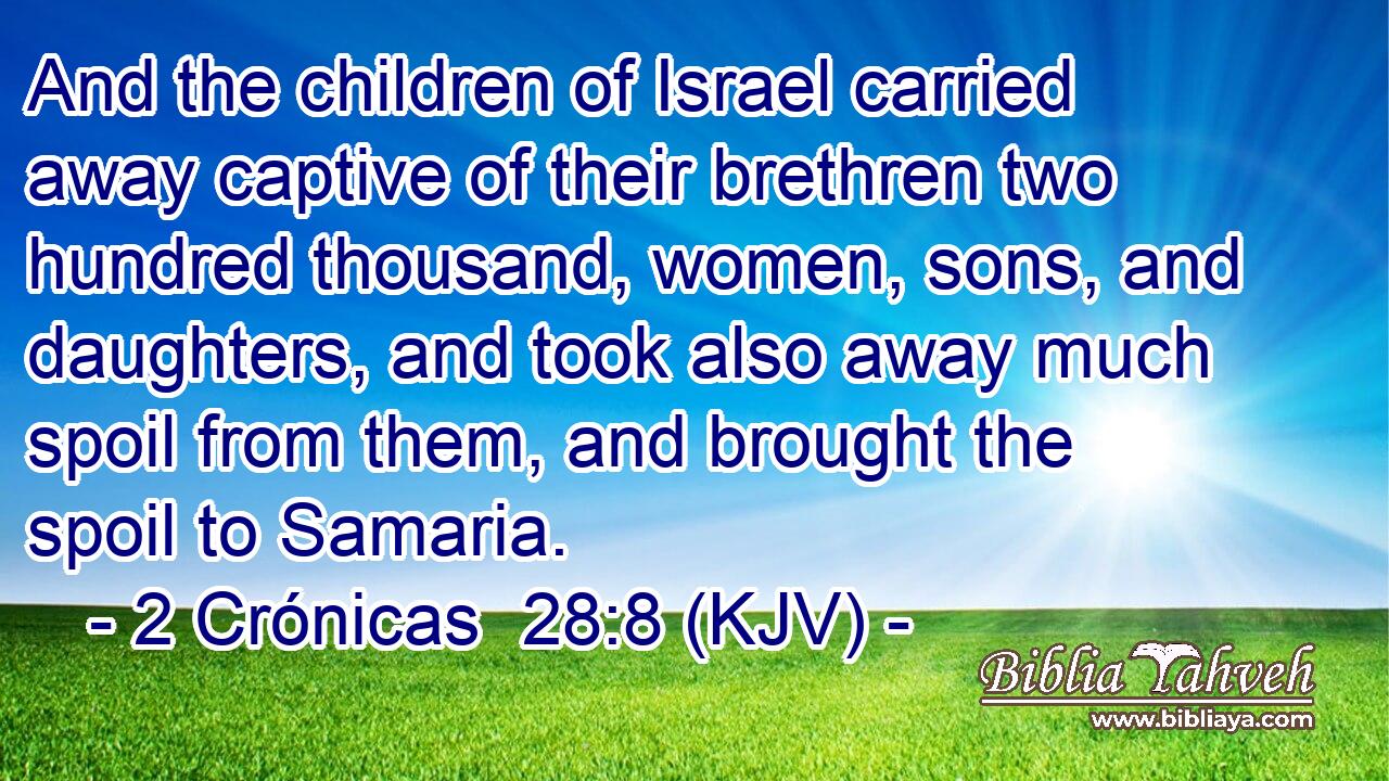 And the children of Israel carried away captive of their brethren two hundred thousand, women, sons, and daughters, and took also away much spoil from them, and brought the spoil to Samaria.
