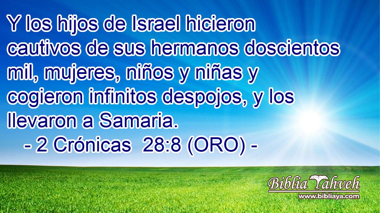  Y los hijos de Israel hicieron cautivos de sus hermanos doscientos mil, mujeres, niños y niñas y cogieron infinitos despojos, y los llevaron a Samaria. 