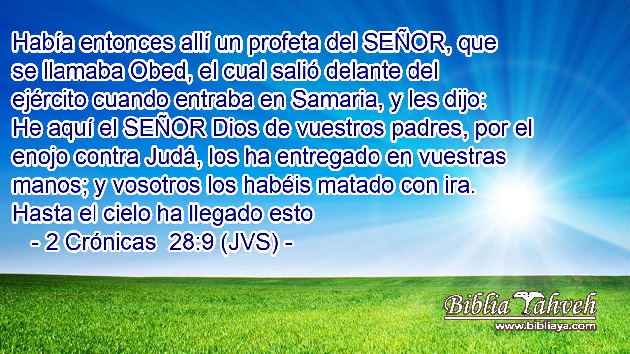 Había entonces allí un profeta del SEÑOR, que se llamaba Obed, el cual salió delante del ejército cuando entraba en Samaria, y les dijo: He aquí el SEÑOR Dios de vuestros padres, por el enojo contra Judá, los ha entregado en vuestras manos; y vosotros los habéis matado con ira. Hasta el cielo ha llegado esto