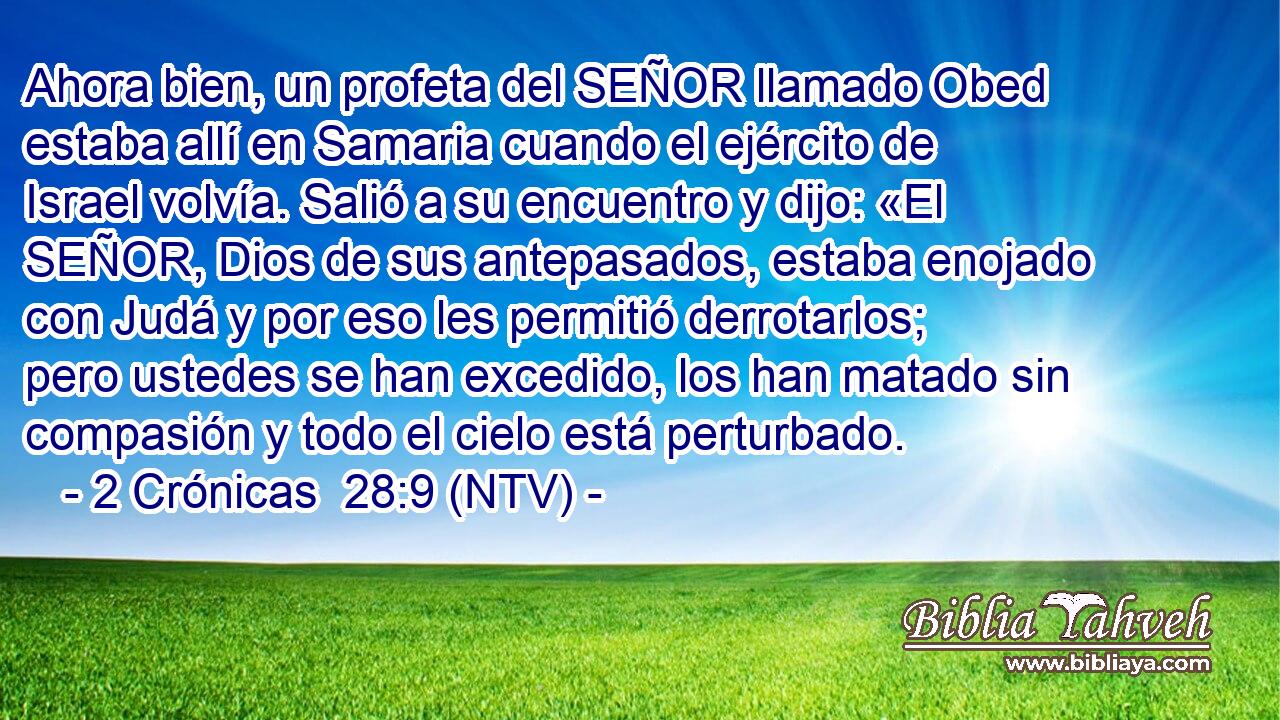 Ahora bien, un profeta del SEÑOR llamado Obed estaba allí en Samaria cuando el ejército de Israel volvía. Salió a su encuentro y dijo: «El SEÑOR, Dios de sus antepasados, estaba enojado con Judá y por eso les permitió derrotarlos; pero ustedes se han excedido, los han matado sin compasión y todo el cielo está perturbado.