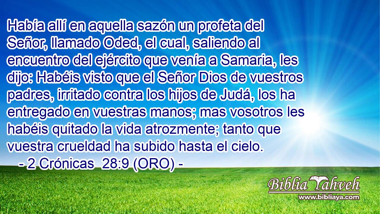  Había allí en aquella sazón un profeta del Señor, llamado Oded, el cual, saliendo al encuentro del ejército que venía a Samaria, les dijo: Habéis visto que el Señor Dios de vuestros padres, irritado contra los hijos de Judá, los ha entregado en vuestras manos; mas vosotros les habéis quitado la vida atrozmente; tanto que vuestra crueldad ha subido hasta el cielo. 