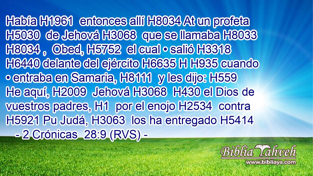 Había H1961  entonces allí H8034 At un profeta H5030  de Jehová H3068  que se llamaba H8033 H8034 ,  Obed, H5752  el cual • salió H3318  H6440 delante del ejército H6635 H H935 cuando • entraba en Samaria, H8111  y les dijo: H559  He aquí, H2009  Jehová H3068  H430 el Dios de vuestros padres, H1  por el enojo H2534  contra H5921 Pu Judá, H3063  los ha entregado H5414  