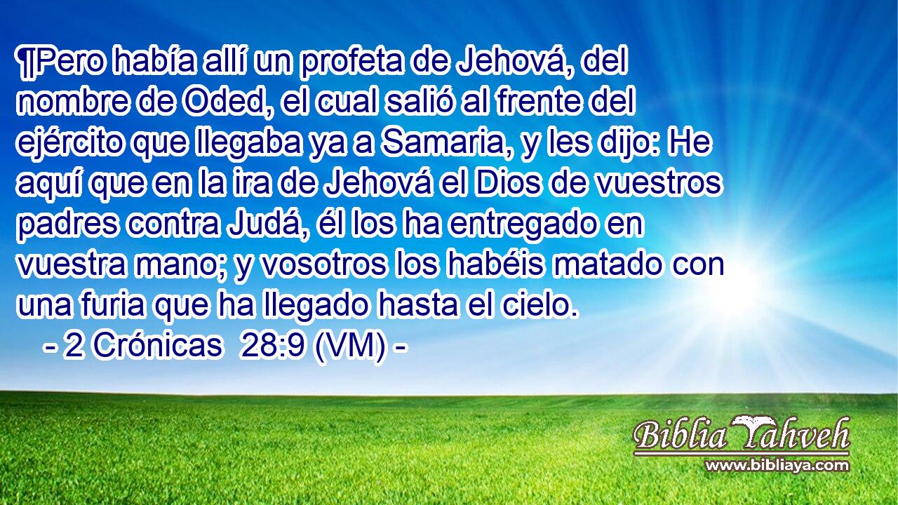  ¶Pero había allí un profeta de Jehová, del nombre de Oded, el cual salió al frente del ejército que llegaba ya a Samaria, y les dijo: He aquí que en la ira de Jehová el Dios de vuestros padres contra Judá, él los ha entregado en vuestra mano; y vosotros los habéis matado con una furia que ha llegado hasta el cielo. 