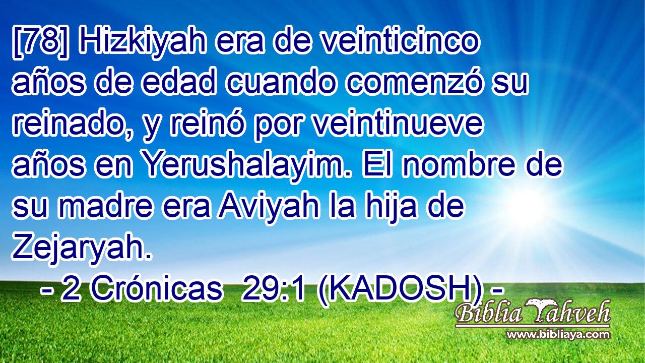  [78] Hizkiyah era de veinticinco años de edad cuando comenzó su reinado, y reinó por veintinueve años en Yerushalayim. El nombre de su madre era Aviyah la hija de Zejaryah. 