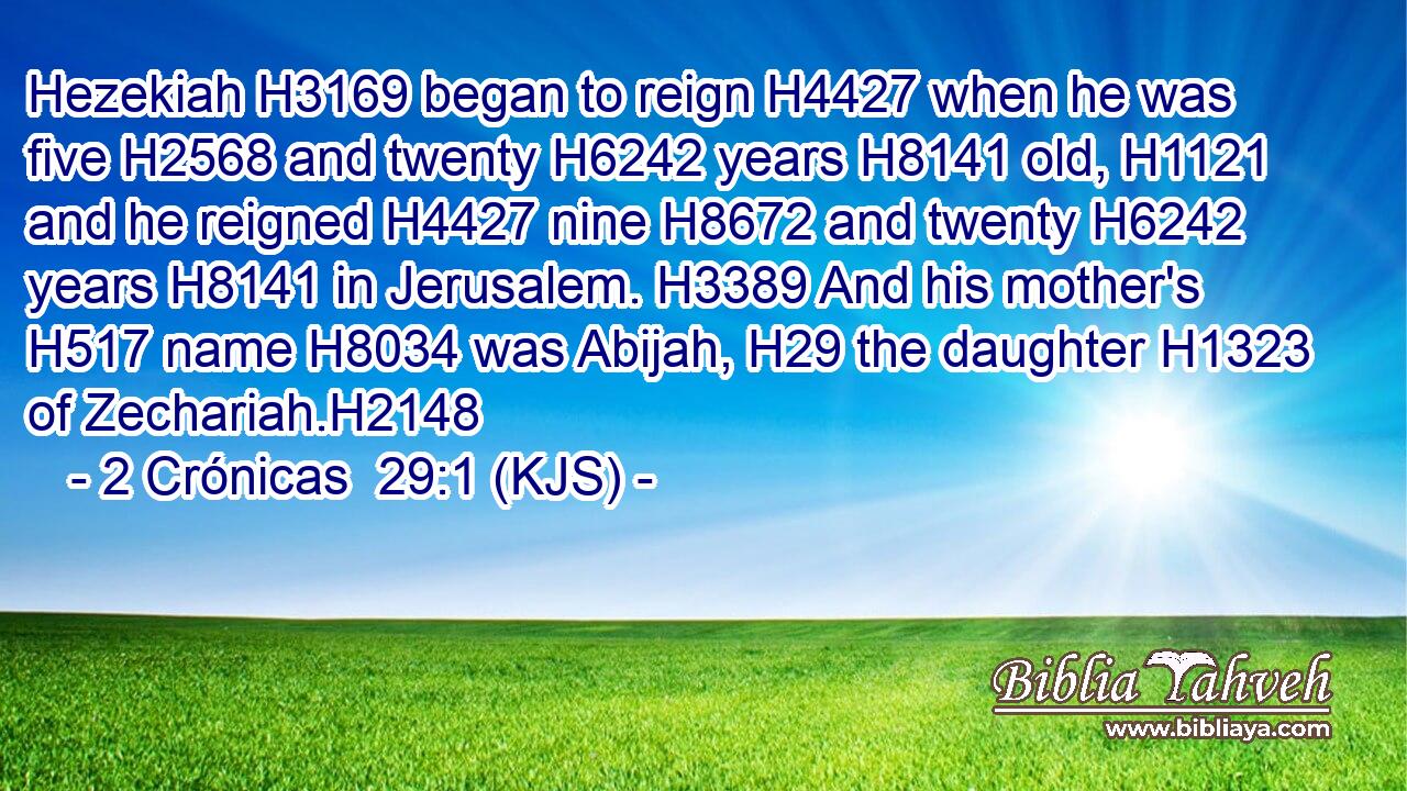 Hezekiah H3169 began to reign H4427 when he was five H2568 and twenty H6242 years H8141 old, H1121 and he reigned H4427 nine H8672 and twenty H6242 years H8141 in Jerusalem. H3389 And his mother's H517 name H8034 was Abijah, H29 the daughter H1323 of Zechariah.H2148