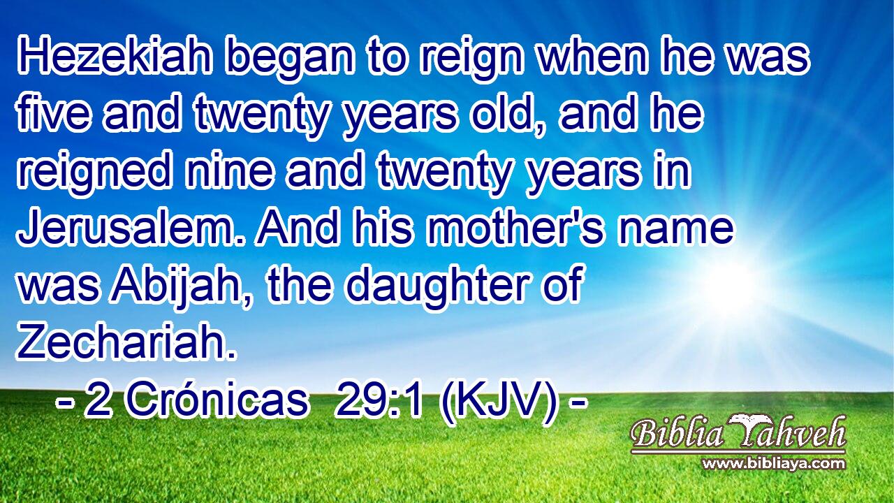 Hezekiah began to reign when he was five and twenty years old, and he reigned nine and twenty years in Jerusalem. And his mother's name was Abijah, the daughter of Zechariah.
