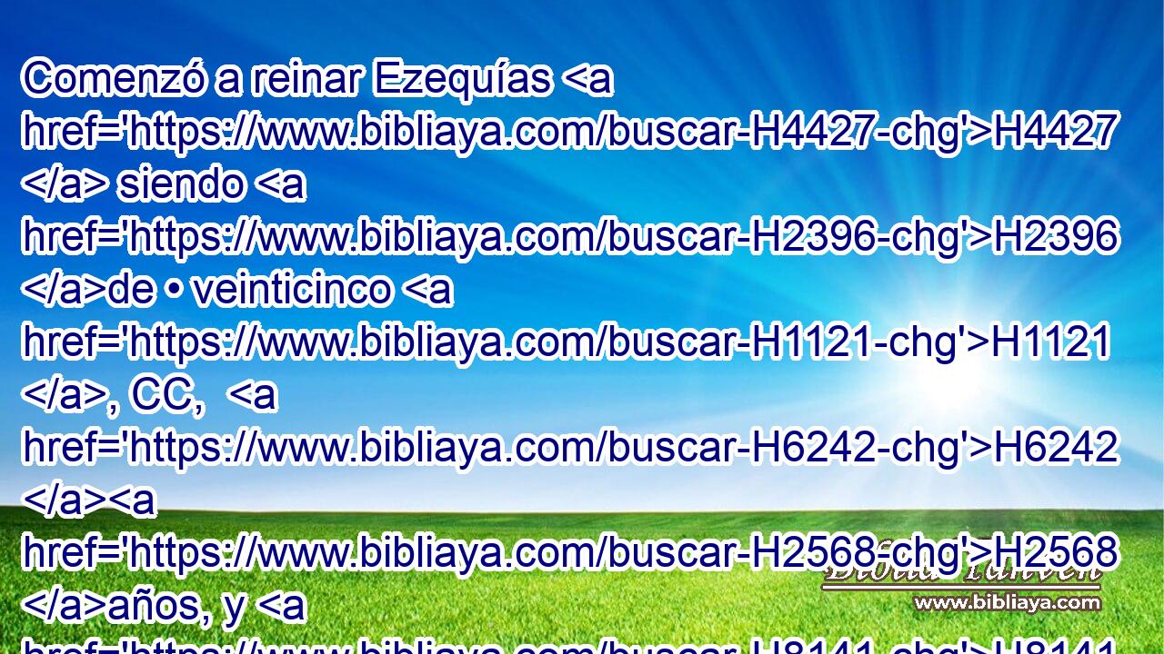 Comenzó a reinar Ezequías H4427  siendo H2396 de • veinticinco H1121 , CC,  H6242 H2568 años, y H8141 CC H6242 H8672 reinó veintinueve H4427 , CC,  años en H8141 PB Jerusalén. • H3389 CC El nombre de H8034 su madre fue H517 Abías, hija H29  de H1323 H2148 Zacarías. 