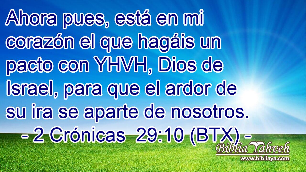 Ahora pues, está en mi corazón el que hagáis un pacto con YHVH, Dios de Israel, para que el ardor de su ira se aparte de nosotros.