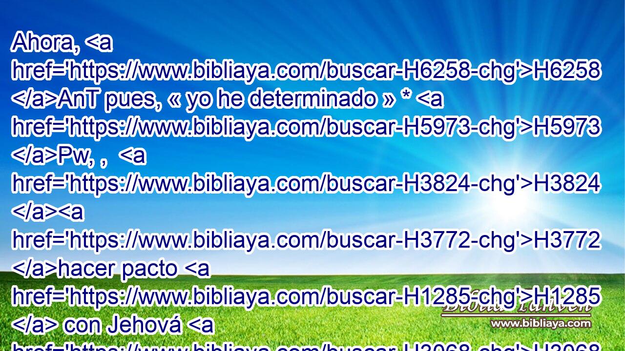 Ahora, H6258 AnT pues, « yo he determinado » * H5973 Pw, ,  H3824 H3772 hacer pacto H1285  con Jehová H3068  H430 el Dios de Israel, H3478  H7725 para que • aparte de H4480 PM nosotros el ardor H2740  de su ira. H639  