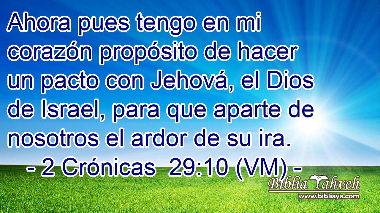  Ahora pues tengo en mi corazón propósito de hacer un pacto con Jehová, el Dios de Israel, para que aparte de nosotros el ardor de su ira. 