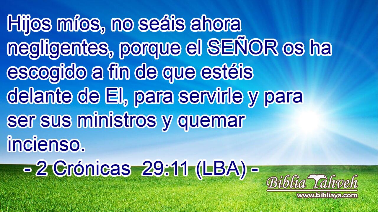 Hijos míos, no seáis ahora negligentes, porque el SEÑOR os ha escogido a fin de que estéis delante de El, para servirle y para ser sus ministros y quemar incienso.