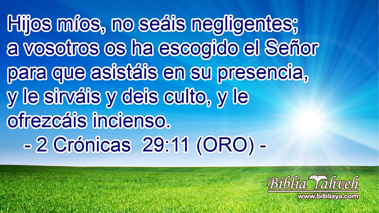  Hijos míos, no seáis negligentes; a vosotros os ha escogido el Señor para que asistáis en su presencia, y le sirváis y deis culto, y le ofrezcáis incienso. 