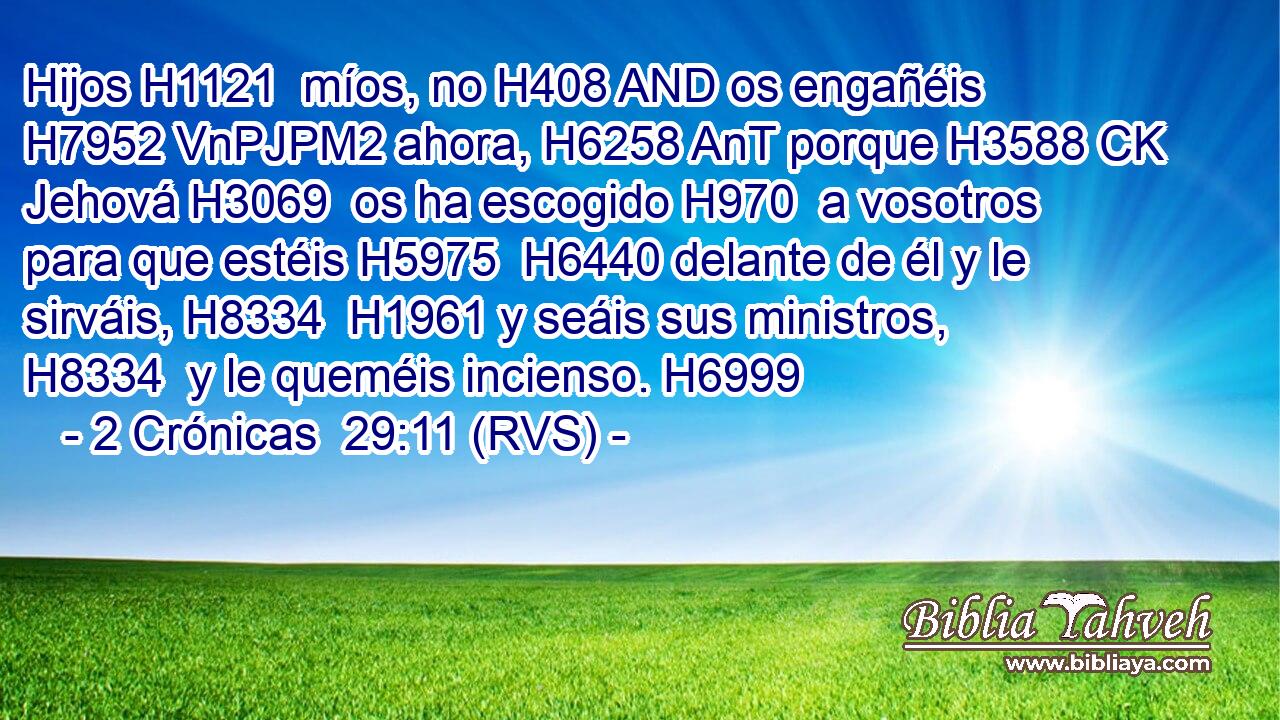 Hijos H1121  míos, no H408 AND os engañéis H7952 VnPJPM2 ahora, H6258 AnT porque H3588 CK Jehová H3069  os ha escogido H970  a vosotros para que estéis H5975  H6440 delante de él y le sirváis, H8334  H1961 y seáis sus ministros, H8334  y le queméis incienso. H6999  