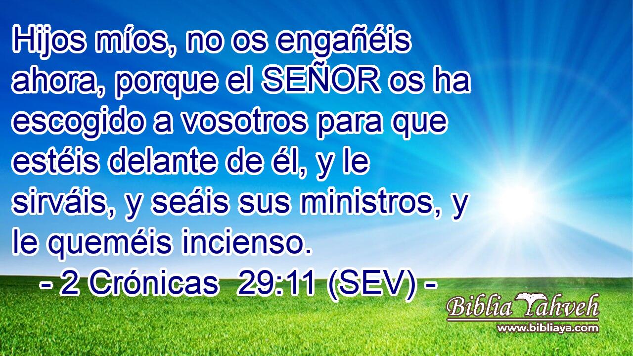 Hijos míos, no os engañéis ahora, porque el SEÑOR os ha escogido a vosotros para que estéis delante de él, y le sirváis, y seáis sus ministros, y le queméis incienso.