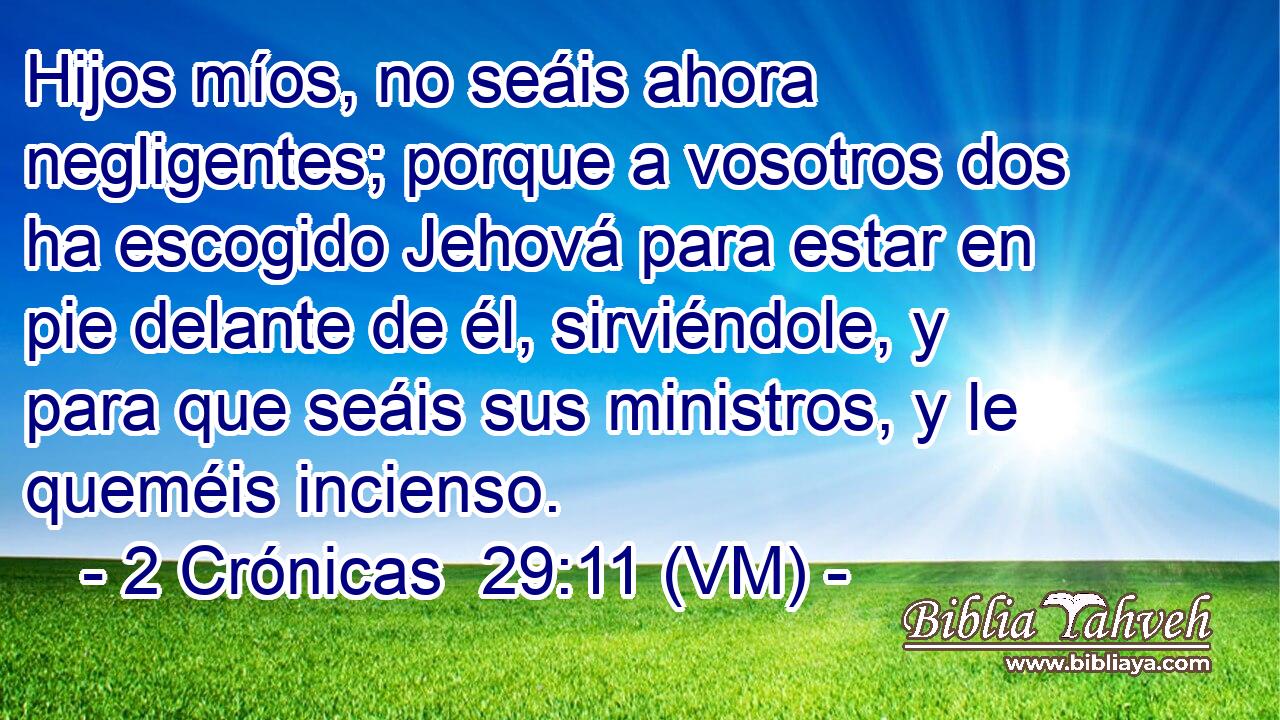  Hijos míos, no seáis ahora negligentes; porque a vosotros dos ha escogido Jehová para estar en pie delante de él, sirviéndole, y para que seáis sus ministros, y le queméis incienso. 