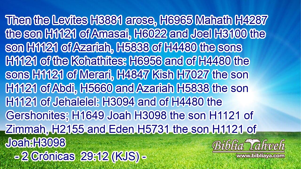 Then the Levites H3881 arose, H6965 Mahath H4287 the son H1121 of Amasai, H6022 and Joel H3100 the son H1121 of Azariah, H5838 of H4480 the sons H1121 of the Kohathites: H6956 and of H4480 the sons H1121 of Merari, H4847 Kish H7027 the son H1121 of Abdi, H5660 and Azariah H5838 the son H1121 of Jehalelel: H3094 and of H4480 the Gershonites; H1649 Joah H3098 the son H1121 of Zimmah, H2155 and Eden H5731 the son H1121 of Joah:H3098