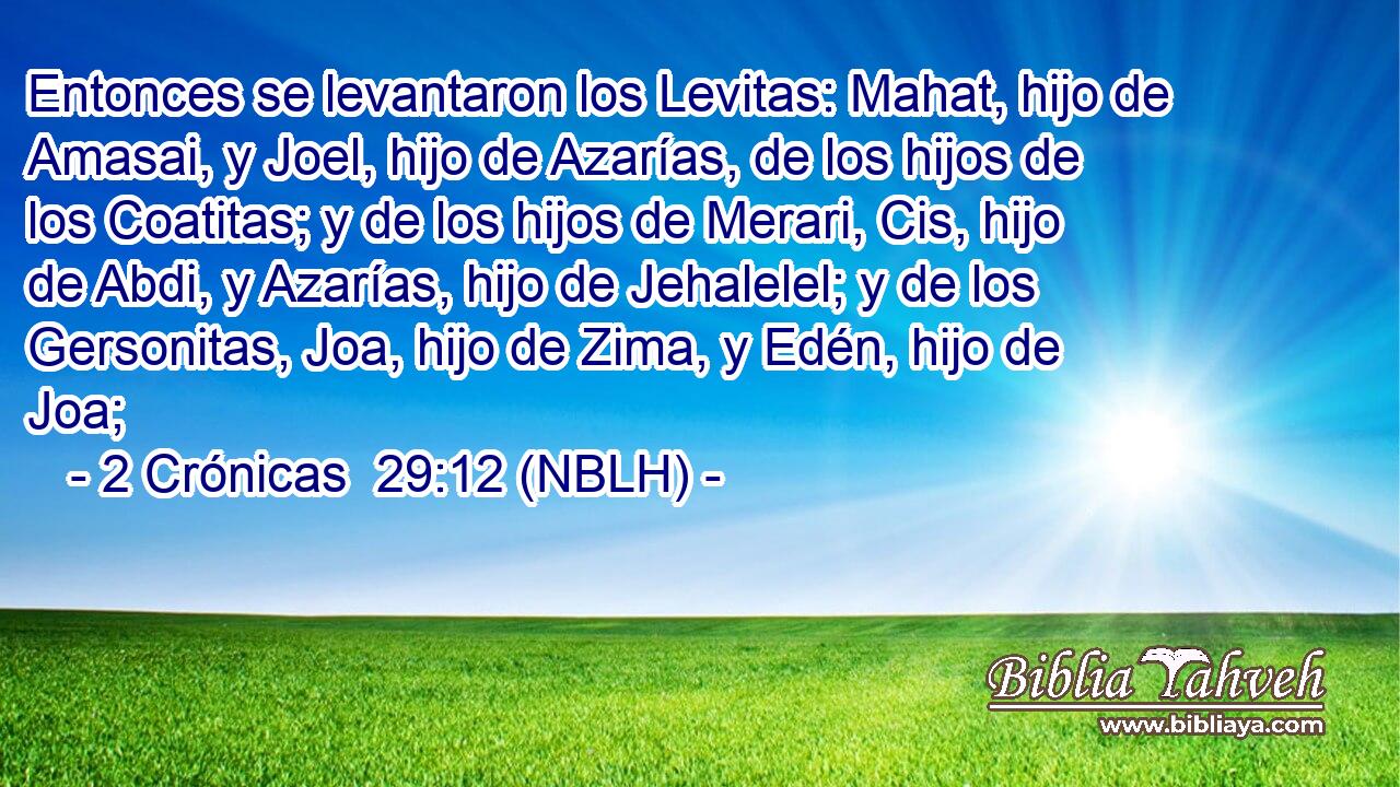  Entonces se levantaron los Levitas: Mahat, hijo de Amasai, y Joel, hijo de Azarías, de los hijos de los Coatitas; y de los hijos de Merari, Cis, hijo de Abdi, y Azarías, hijo de Jehalelel; y de los Gersonitas, Joa, hijo de Zima, y Edén, hijo de Joa; 