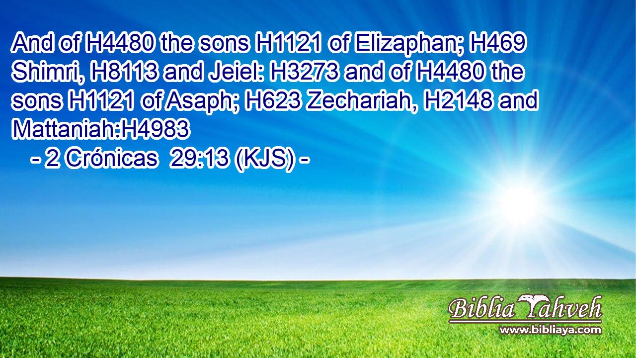 And of H4480 the sons H1121 of Elizaphan; H469 Shimri, H8113 and Jeiel: H3273 and of H4480 the sons H1121 of Asaph; H623 Zechariah, H2148 and Mattaniah:H4983