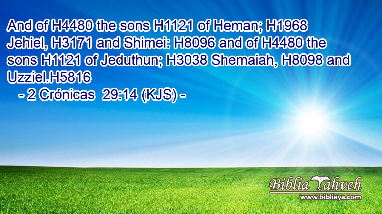 And of H4480 the sons H1121 of Heman; H1968 Jehiel, H3171 and Shimei: H8096 and of H4480 the sons H1121 of Jeduthun; H3038 Shemaiah, H8098 and Uzziel.H5816
