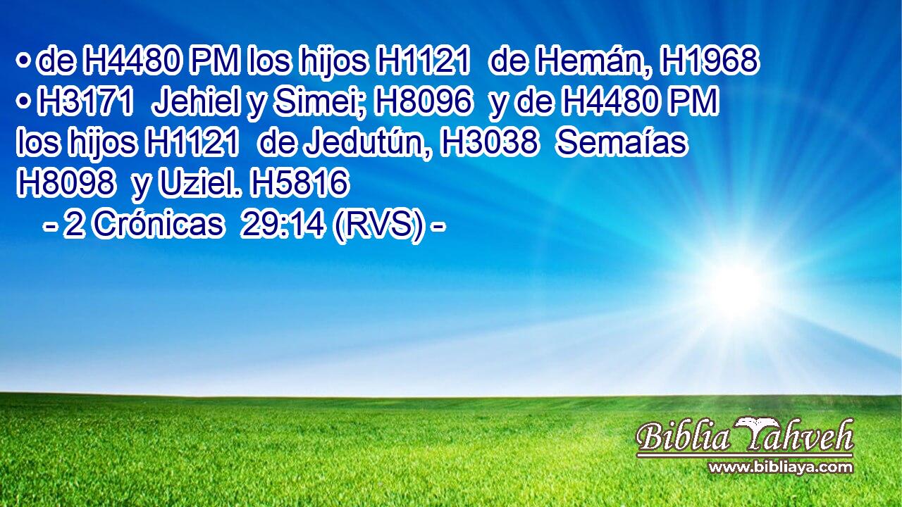 • de H4480 PM los hijos H1121  de Hemán, H1968  • H3171  Jehiel y Simei; H8096  y de H4480 PM los hijos H1121  de Jedutún, H3038  Semaías H8098  y Uziel. H5816  