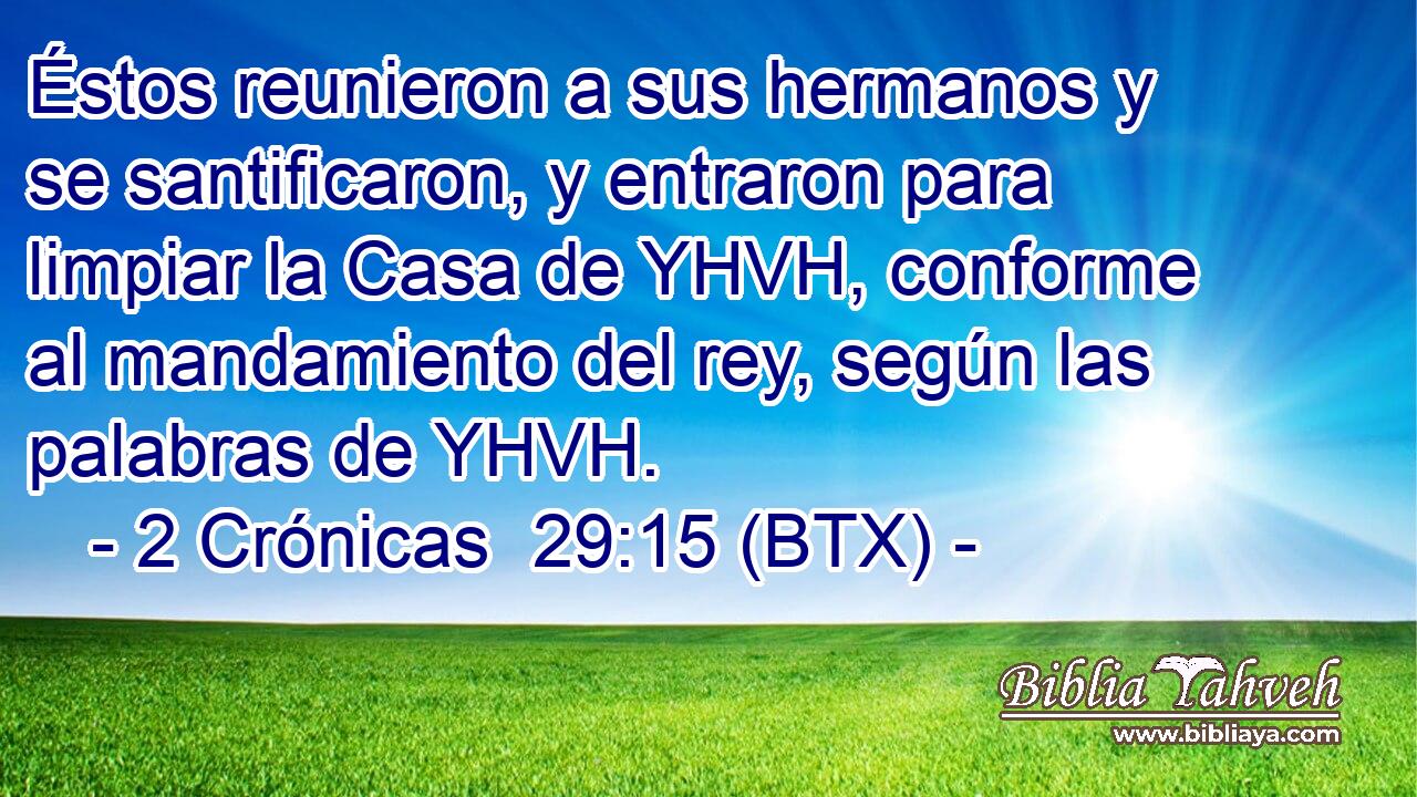 Éstos reunieron a sus hermanos y se santificaron, y entraron para limpiar la Casa de YHVH, conforme al mandamiento del rey, según las palabras de YHVH.
