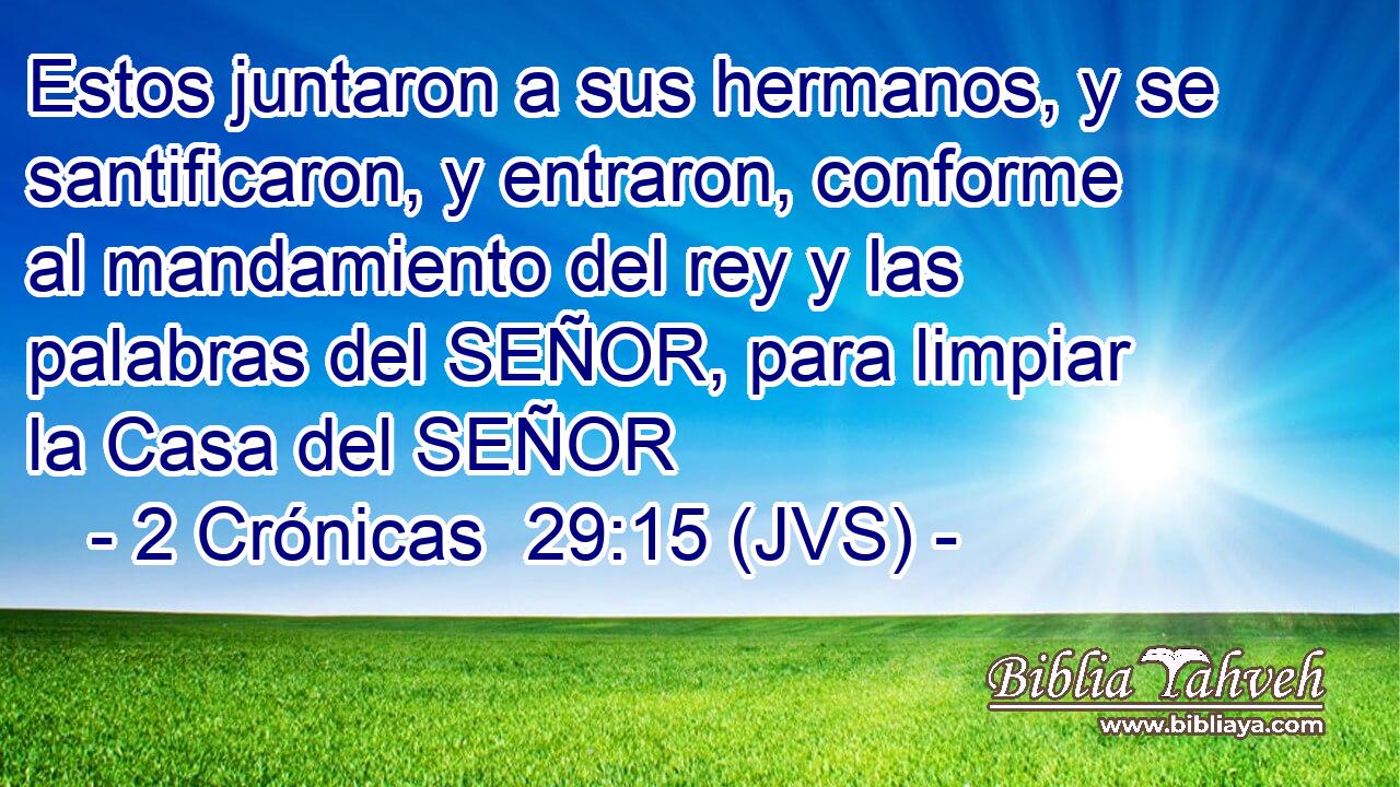 Estos juntaron a sus hermanos, y se santificaron, y entraron, conforme al mandamiento del rey y las palabras del SEÑOR, para limpiar la Casa del SEÑOR