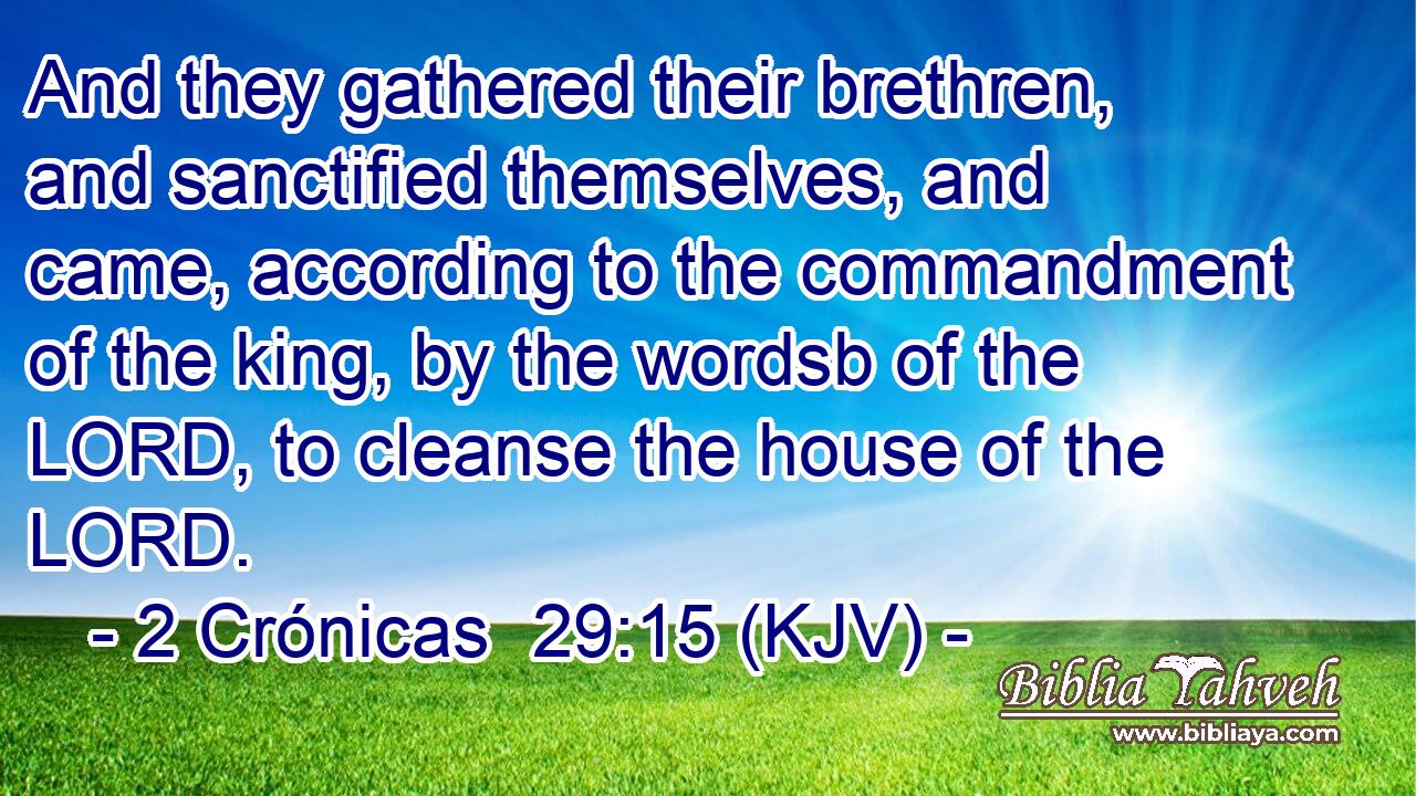 And they gathered their brethren, and sanctified themselves, and came, according to the commandment of the king, by the wordsb of the LORD, to cleanse the house of the LORD.