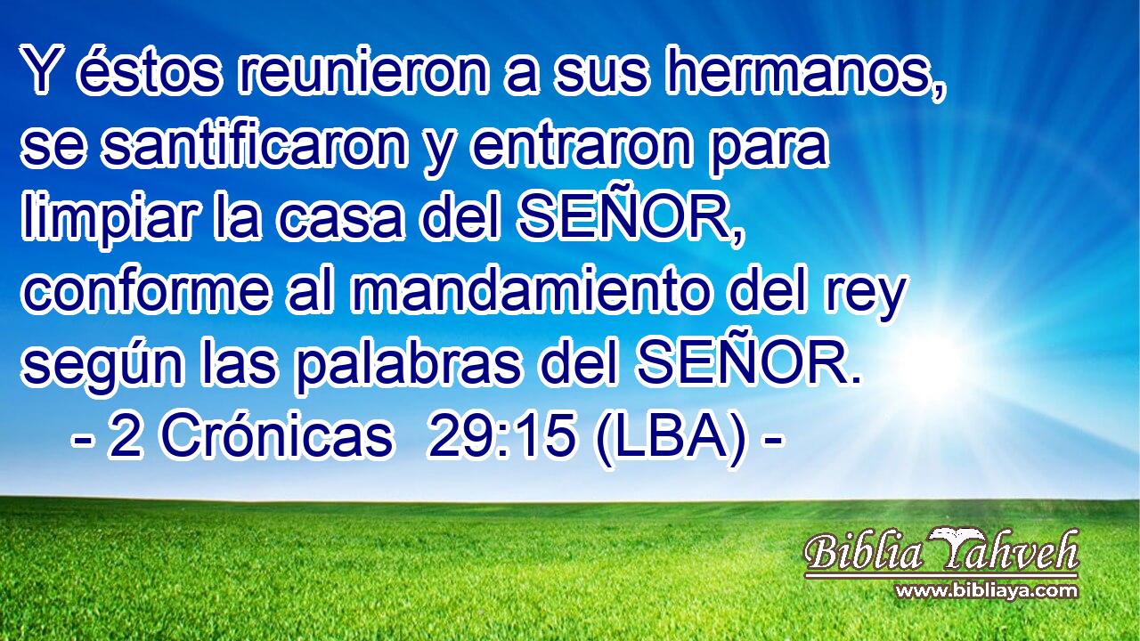 Y éstos reunieron a sus hermanos, se santificaron y entraron para limpiar la casa del SEÑOR, conforme al mandamiento del rey según las palabras del SEÑOR.