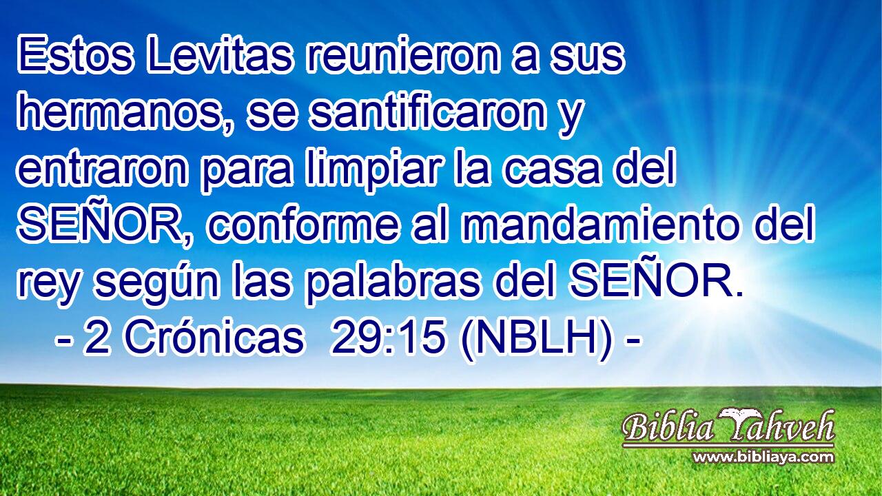  Estos Levitas reunieron a sus hermanos, se santificaron y entraron para limpiar la casa del SEÑOR, conforme al mandamiento del rey según las palabras del SEÑOR. 