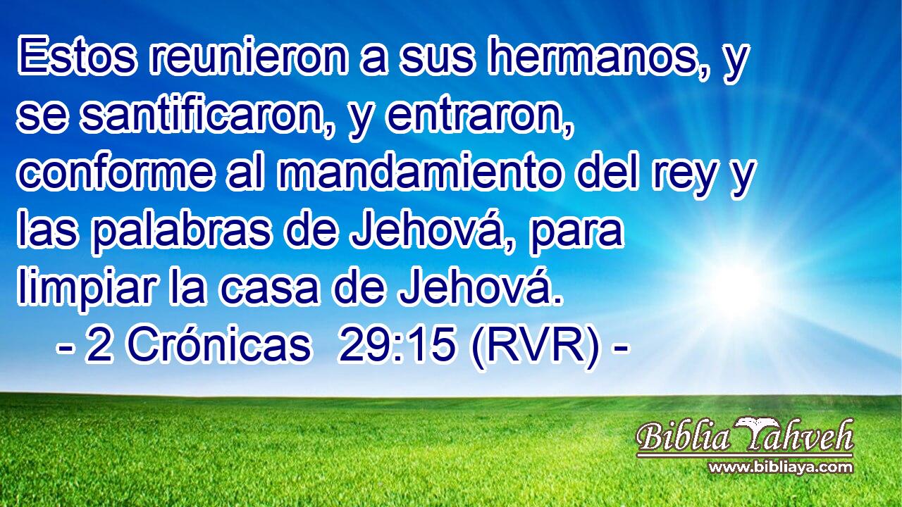 Estos reunieron a sus hermanos, y se santificaron, y entraron, conforme al mandamiento del rey y las palabras de Jehová, para limpiar la casa de Jehová.