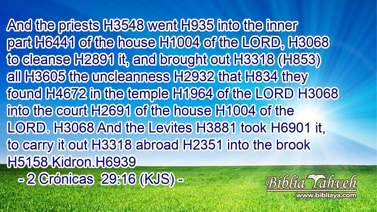 And the priests H3548 went H935 into the inner part H6441 of the house H1004 of the LORD, H3068 to cleanse H2891 it, and brought out H3318 (H853) all H3605 the uncleanness H2932 that H834 they found H4672 in the temple H1964 of the LORD H3068 into the court H2691 of the house H1004 of the LORD. H3068 And the Levites H3881 took H6901 it, to carry it out H3318 abroad H2351 into the brook H5158 Kidron.H6939