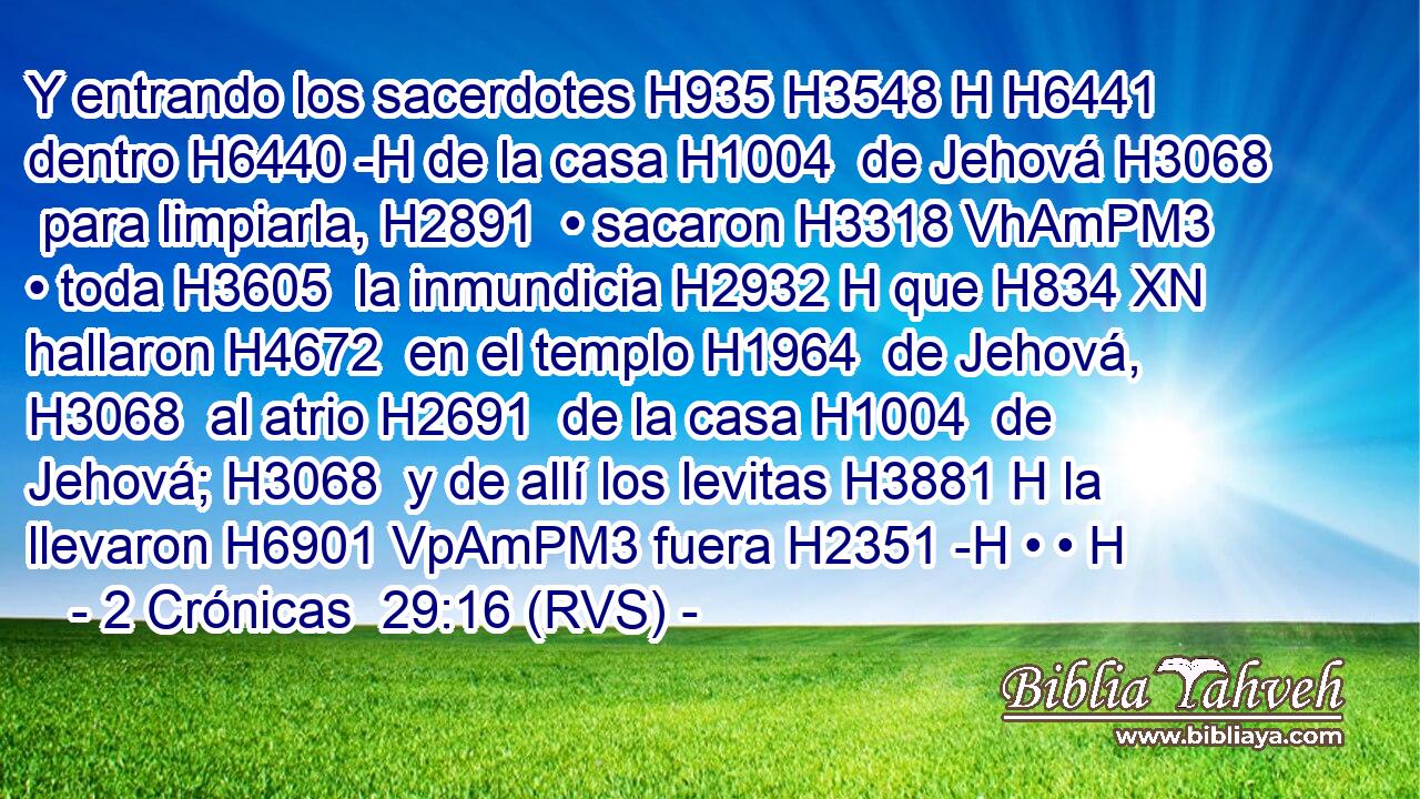 Y entrando los sacerdotes H935 H3548 H H6441 dentro H6440 -H de la casa H1004  de Jehová H3068  para limpiarla, H2891  • sacaron H3318 VhAmPM3 • toda H3605  la inmundicia H2932 H que H834 XN hallaron H4672  en el templo H1964  de Jehová, H3068  al atrio H2691  de la casa H1004  de Jehová; H3068  y de allí los levitas H3881 H la llevaron H6901 VpAmPM3 fuera H2351 -H • • H