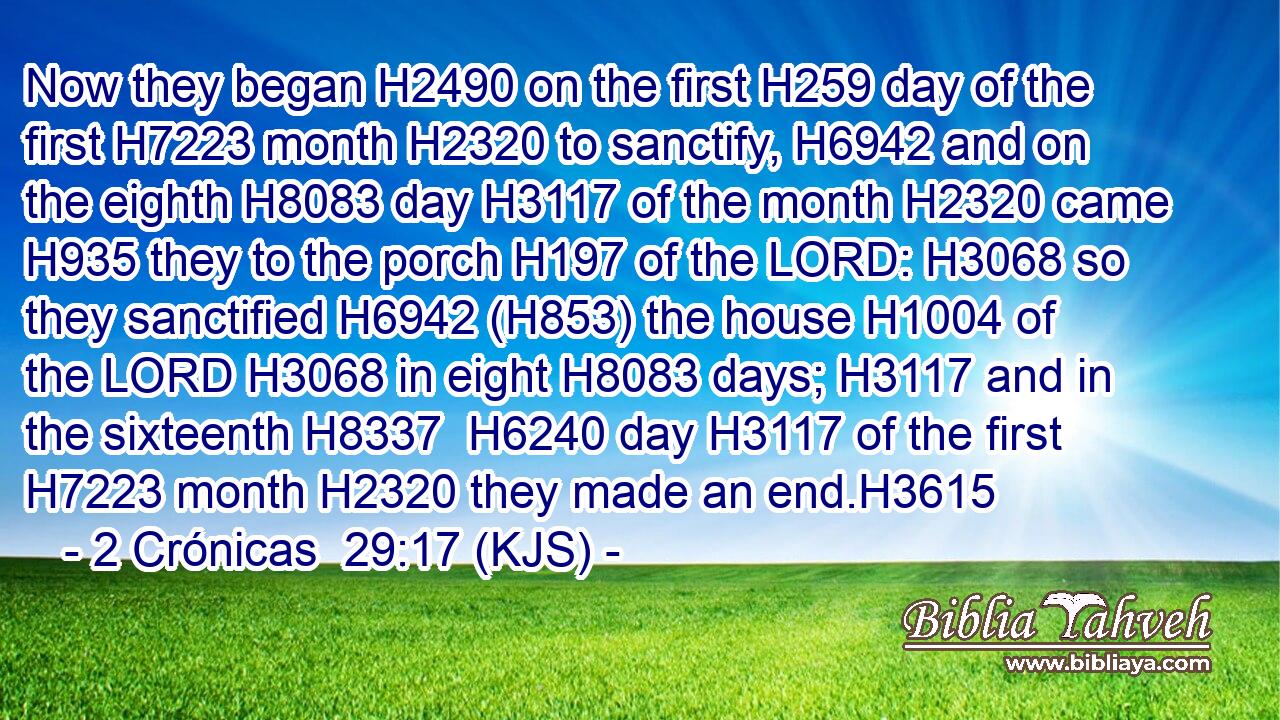 Now they began H2490 on the first H259 day of the first H7223 month H2320 to sanctify, H6942 and on the eighth H8083 day H3117 of the month H2320 came H935 they to the porch H197 of the LORD: H3068 so they sanctified H6942 (H853) the house H1004 of the LORD H3068 in eight H8083 days; H3117 and in the sixteenth H8337  H6240 day H3117 of the first H7223 month H2320 they made an end.H3615
