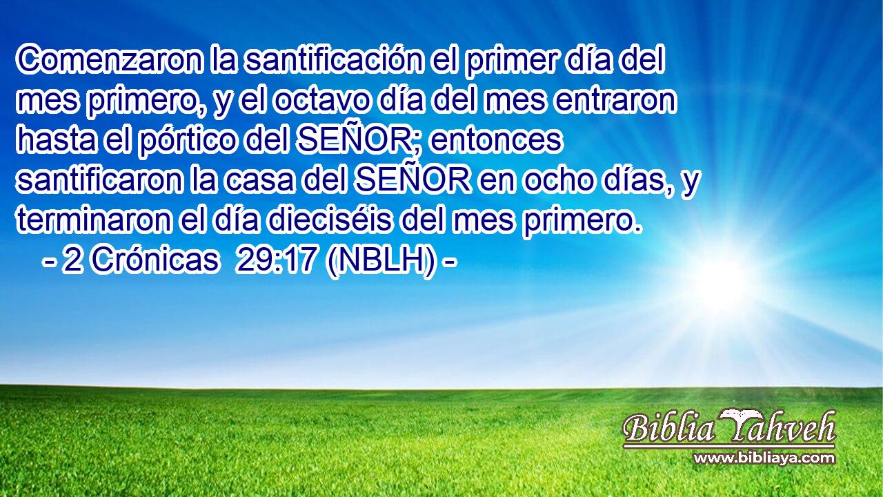  Comenzaron la santificación el primer día del mes primero, y el octavo día del mes entraron hasta el pórtico del SEÑOR; entonces santificaron la casa del SEÑOR en ocho días, y terminaron el día dieciséis del mes primero. 