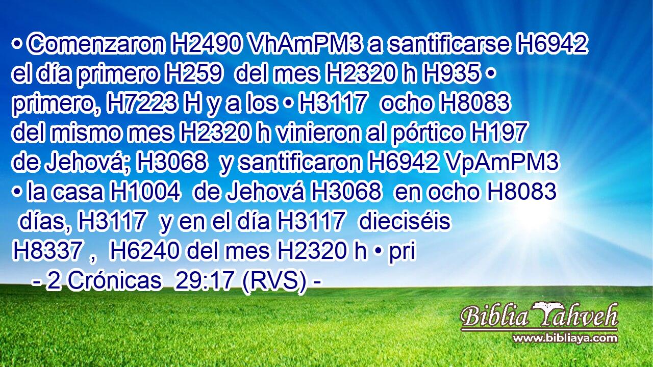• Comenzaron H2490 VhAmPM3 a santificarse H6942  el día primero H259  del mes H2320 h H935 • primero, H7223 H y a los • H3117  ocho H8083  del mismo mes H2320 h vinieron al pórtico H197  de Jehová; H3068  y santificaron H6942 VpAmPM3 • la casa H1004  de Jehová H3068  en ocho H8083  días, H3117  y en el día H3117  dieciséis H8337 ,  H6240 del mes H2320 h • pri
