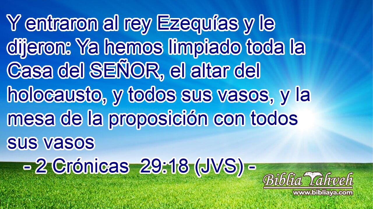Y entraron al rey Ezequías y le dijeron: Ya hemos limpiado toda la Casa del SEÑOR, el altar del holocausto, y todos sus vasos, y la mesa de la proposición con todos sus vasos